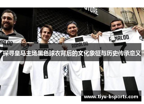 探寻皇马主场黑色球衣背后的文化象征与历史传承意义