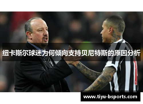 纽卡斯尔球迷为何倾向支持贝尼特斯的原因分析 纽卡斯尔球迷为何倾向支持贝尼特斯的原因分析