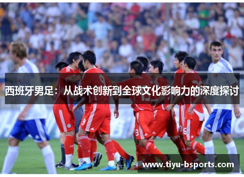 西班牙男足:从战术创新到全球文化影响力的深度探讨