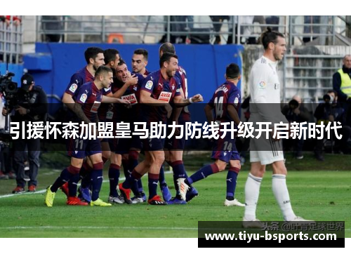 引援怀森加盟皇马助力防线升级开启新时代