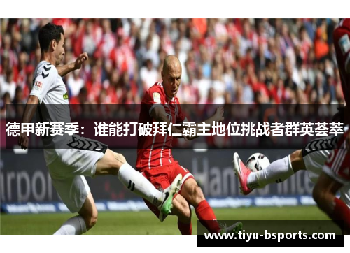 德甲新赛季:谁能打破拜仁霸主地位挑战者群英荟萃 德甲新赛季:谁能打破拜仁霸主地位挑战者群英荟萃