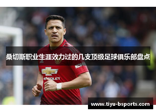 桑切斯职业生涯效力过的几支顶级足球俱乐部盘点 桑切斯职业生涯效力过的几支顶级足球俱乐部盘点