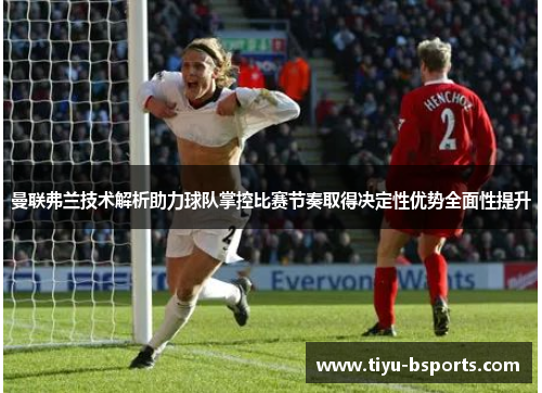 曼联弗兰技术解析助力球队掌控比赛节奏取得决定性优势全面性提升 曼联弗兰技术解析助力球队掌控比赛节奏取得决定性优势全面性提升