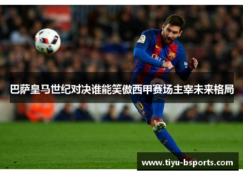 巴萨皇马世纪对决谁能笑傲西甲赛场主宰未来格局