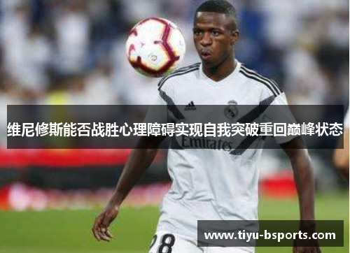 维尼修斯能否战胜心理障碍实现自我突破重回巅峰状态 维尼修斯能否战胜心理障碍实现自我突破重回巅峰状态