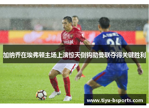 加纳乔在埃弗顿主场上演惊天倒钩助曼联夺得关键胜利 加纳乔在埃弗顿主场上演惊天倒钩助曼联夺得关键胜利