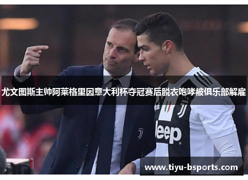 尤文图斯主帅阿莱格里因意大利杯夺冠赛后脱衣咆哮被俱乐部解雇 尤文图斯主帅阿莱格里因意大利杯夺冠赛后脱衣咆哮被俱乐部解雇