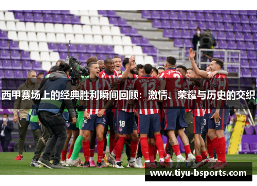 西甲赛场上的经典胜利瞬间回顾：激情、荣耀与历史的交织