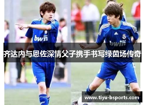 齐达内与恩佐深情父子携手书写绿茵场传奇 齐达内与恩佐深情父子携手书写绿茵场传奇
